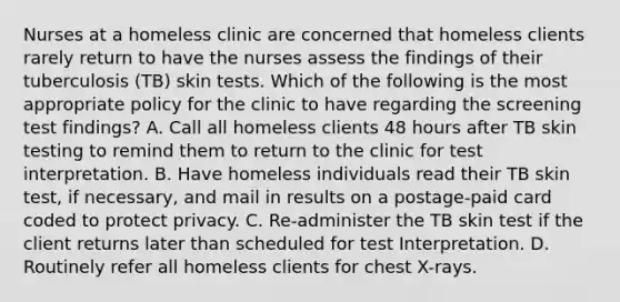 Nurses at a homeless clinic are concerned that homeless clients rarely return to have the nurses assess the findings of their tuberculosis (TB) skin tests. Which of the following is the most appropriate policy for the clinic to have regarding the screening test findings? A. Call all homeless clients 48 hours after TB skin testing to remind them to return to the clinic for test interpretation. B. Have homeless individuals read their TB skin test, if necessary, and mail in results on a postage-paid card coded to protect privacy. C. Re-administer the TB skin test if the client returns later than scheduled for test Interpretation. D. Routinely refer all homeless clients for chest X-rays.