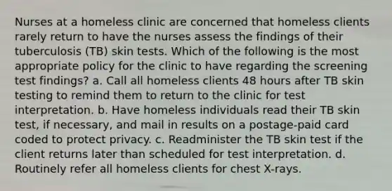 Nurses at a homeless clinic are concerned that homeless clients rarely return to have the nurses assess the findings of their tuberculosis (TB) skin tests. Which of the following is the most appropriate policy for the clinic to have regarding the screening test findings? a. Call all homeless clients 48 hours after TB skin testing to remind them to return to the clinic for test interpretation. b. Have homeless individuals read their TB skin test, if necessary, and mail in results on a postage-paid card coded to protect privacy. c. Readminister the TB skin test if the client returns later than scheduled for test interpretation. d. Routinely refer all homeless clients for chest X-rays.