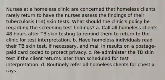 Nurses at a homeless clinic are concerned that homeless clients rarely return to have the nurses assess the findings of their tuberculosis (TB) skin tests. What should the clinic's policy be regarding the screening test findings? a. Call all homeless clients 48 hours after TB skin testing to remind them to return to the clinic for test interpretation. b. Have homeless individuals read their TB skin test, if necessary, and mail in results on a postage-paid card coded to protect privacy. c. Re-administer the TB skin test if the client returns later than scheduled for test interpretation. d. Routinely refer all homeless clients for chest x-rays.