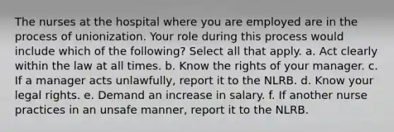 The nurses at the hospital where you are employed are in the process of unionization. Your role during this process would include which of the following? Select all that apply. a. Act clearly within the law at all times. b. Know the rights of your manager. c. If a manager acts unlawfully, report it to the NLRB. d. Know your legal rights. e. Demand an increase in salary. f. If another nurse practices in an unsafe manner, report it to the NLRB.