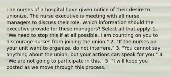 The nurses of a hospital have given notice of their desire to unionize. The nurse executive is meeting with all nurse managers to discuss their role. Which information should the executive provide for these managers? Select all that apply. 1. "We need to stop this if at all possible. I am counting on you to discourage nurses from joining the union." 2. "If the nurses on your unit want to organize, do not interfere." 3. "You cannot say anything about the union, but your actions can speak for you." 4. "We are not going to participate in this." 5. "I will keep you posted as we move through this process."