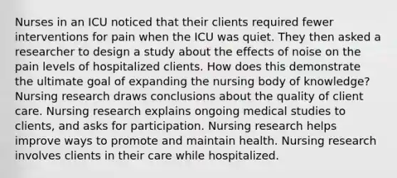 Nurses in an ICU noticed that their clients required fewer interventions for pain when the ICU was quiet. They then asked a researcher to design a study about the effects of noise on the pain levels of hospitalized clients. How does this demonstrate the ultimate goal of expanding the nursing body of knowledge? Nursing research draws conclusions about the quality of client care. Nursing research explains ongoing medical studies to clients, and asks for participation. Nursing research helps improve ways to promote and maintain health. Nursing research involves clients in their care while hospitalized.