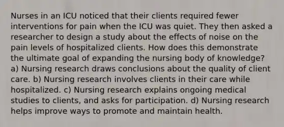 Nurses in an ICU noticed that their clients required fewer interventions for pain when the ICU was quiet. They then asked a researcher to design a study about the effects of noise on the pain levels of hospitalized clients. How does this demonstrate the ultimate goal of expanding the nursing body of knowledge? a) Nursing research draws conclusions about the quality of client care. b) Nursing research involves clients in their care while hospitalized. c) Nursing research explains ongoing medical studies to clients, and asks for participation. d) Nursing research helps improve ways to promote and maintain health.