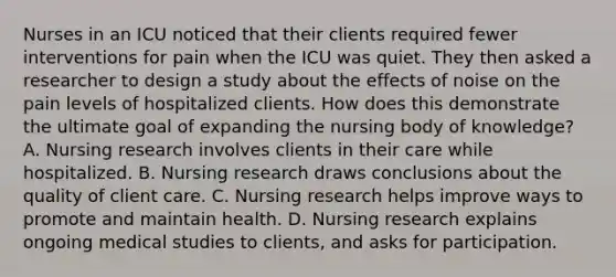 Nurses in an ICU noticed that their clients required fewer interventions for pain when the ICU was quiet. They then asked a researcher to design a study about the effects of noise on the pain levels of hospitalized clients. How does this demonstrate the ultimate goal of expanding the nursing body of knowledge? A. Nursing research involves clients in their care while hospitalized. B. Nursing research draws conclusions about the quality of client care. C. Nursing research helps improve ways to promote and maintain health. D. Nursing research explains ongoing medical studies to clients, and asks for participation.