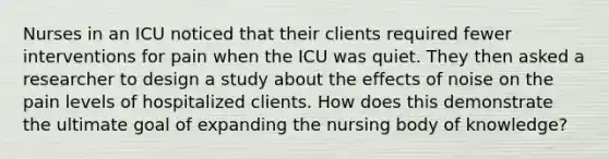 Nurses in an ICU noticed that their clients required fewer interventions for pain when the ICU was quiet. They then asked a researcher to design a study about the effects of noise on the pain levels of hospitalized clients. How does this demonstrate the ultimate goal of expanding the nursing body of knowledge?