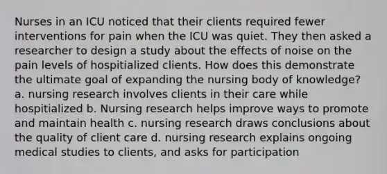 Nurses in an ICU noticed that their clients required fewer interventions for pain when the ICU was quiet. They then asked a researcher to design a study about the effects of noise on the pain levels of hospitialized clients. How does this demonstrate the ultimate goal of expanding the nursing body of knowledge? a. nursing research involves clients in their care while hospitialized b. Nursing research helps improve ways to promote and maintain health c. nursing research draws conclusions about the quality of client care d. nursing research explains ongoing medical studies to clients, and asks for participation