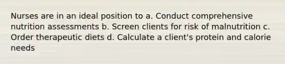 Nurses are in an ideal position to a. Conduct comprehensive nutrition assessments b. Screen clients for risk of malnutrition c. Order therapeutic diets d. Calculate a client's protein and calorie needs