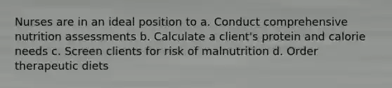 Nurses are in an ideal position to a. Conduct comprehensive nutrition assessments b. Calculate a client's protein and calorie needs c. Screen clients for risk of malnutrition d. Order therapeutic diets