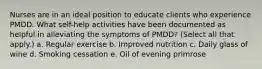 Nurses are in an ideal position to educate clients who experience PMDD. What self-help activities have been documented as helpful in alleviating the symptoms of PMDD? (Select all that apply.) a. Regular exercise b. Improved nutrition c. Daily glass of wine d. Smoking cessation e. Oil of evening primrose