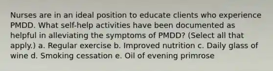 Nurses are in an ideal position to educate clients who experience PMDD. What self-help activities have been documented as helpful in alleviating the symptoms of PMDD? (Select all that apply.) a. Regular exercise b. Improved nutrition c. Daily glass of wine d. Smoking cessation e. Oil of evening primrose