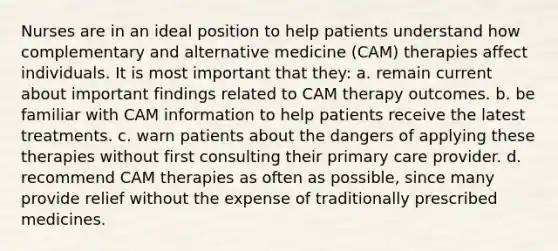 Nurses are in an ideal position to help patients understand how complementary and alternative medicine (CAM) therapies affect individuals. It is most important that they: a. remain current about important findings related to CAM therapy outcomes. b. be familiar with CAM information to help patients receive the latest treatments. c. warn patients about the dangers of applying these therapies without first consulting their primary care provider. d. recommend CAM therapies as often as possible, since many provide relief without the expense of traditionally prescribed medicines.