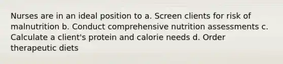 Nurses are in an ideal position to a. Screen clients for risk of malnutrition b. Conduct comprehensive nutrition assessments c. Calculate a client's protein and calorie needs d. Order therapeutic diets