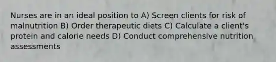 Nurses are in an ideal position to A) Screen clients for risk of malnutrition B) Order therapeutic diets C) Calculate a client's protein and calorie needs D) Conduct comprehensive nutrition assessments