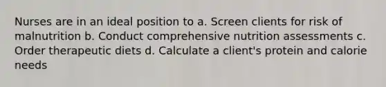 Nurses are in an ideal position to a. Screen clients for risk of malnutrition b. Conduct comprehensive nutrition assessments c. Order therapeutic diets d. Calculate a client's protein and calorie needs