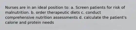 Nurses are in an ideal position to: a. Screen patients for risk of malnutrition. b. order therapeutic diets c. conduct comprehensive nutrition assessments d. calculate the patient's calorie and protein needs