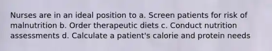 Nurses are in an ideal position to a. Screen patients for risk of malnutrition b. Order therapeutic diets c. Conduct nutrition assessments d. Calculate a patient's calorie and protein needs