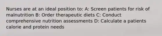 Nurses are at an ideal position to: A: Screen patients for risk of malnutrition B: Order therapeutic diets C: Conduct comprehensive nutrition assessments D: Calculate a patients calorie and protein needs