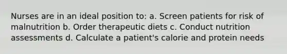 Nurses are in an ideal position to: a. Screen patients for risk of malnutrition b. Order therapeutic diets c. Conduct nutrition assessments d. Calculate a patient's calorie and protein needs