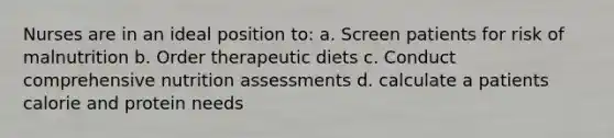 Nurses are in an ideal position to: a. Screen patients for risk of malnutrition b. Order therapeutic diets c. Conduct comprehensive nutrition assessments d. calculate a patients calorie and protein needs