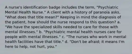 A nurse's identification badge includes the term, "Psychiatric Mental Health Nurse." A client with a history of paranoia asks, "What does that title mean?" Keeping in mind the diagnosis of the patient, how should the nurse respond to this question? a. "We have the specialized skills needed to care for those with mental illnesses." b. "Psychiatric mental health nurses care for people with mental illnesses." c. "The nurses who work in mental health facilities have that title." d. "Don't be afraid; it means I'm here to help, not hurt, you."