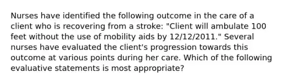 Nurses have identified the following outcome in the care of a client who is recovering from a stroke: "Client will ambulate 100 feet without the use of mobility aids by 12/12/2011." Several nurses have evaluated the client's progression towards this outcome at various points during her care. Which of the following evaluative statements is most appropriate?