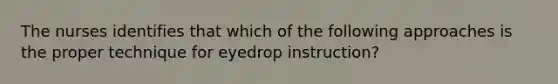 The nurses identifies that which of the following approaches is the proper technique for eyedrop instruction?