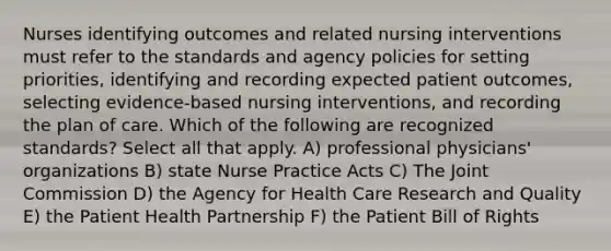 Nurses identifying outcomes and related nursing interventions must refer to the standards and agency policies for setting priorities, identifying and recording expected patient outcomes, selecting evidence-based nursing interventions, and recording the plan of care. Which of the following are recognized standards? Select all that apply. A) professional physicians' organizations B) state Nurse Practice Acts C) The Joint Commission D) the Agency for Health Care Research and Quality E) the Patient Health Partnership F) the Patient Bill of Rights