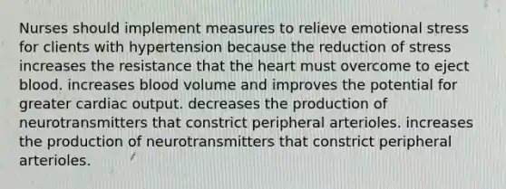 Nurses should implement measures to relieve emotional stress for clients with hypertension because the reduction of stress increases the resistance that the heart must overcome to eject blood. increases blood volume and improves the potential for greater cardiac output. decreases the production of neurotransmitters that constrict peripheral arterioles. increases the production of neurotransmitters that constrict peripheral arterioles.