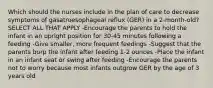 Which should the nurses include in the plan of care to decrease symptoms of gasatroesophageal reflux (GER) in a 2-month-old? SELECT ALL THAT APPLY -Encourage the parents to hold the infant in an upright position for 30-45 minutes following a feeding -Give smaller, more frequent feedings -Suggest that the parents burp the infant after feeding 1-2 ounces -Place the infant in an infant seat or swing after feeding -Encourage the parents not to worry because most infants outgrow GER by the age of 3 years old