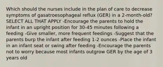 Which should the nurses include in the plan of care to decrease symptoms of gasatroesophageal reflux (GER) in a 2-month-old? SELECT ALL THAT APPLY -Encourage the parents to hold the infant in an upright position for 30-45 minutes following a feeding -Give smaller, more frequent feedings -Suggest that the parents burp the infant after feeding 1-2 ounces -Place the infant in an infant seat or swing after feeding -Encourage the parents not to worry because most infants outgrow GER by the age of 3 years old