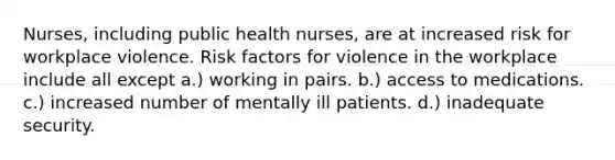 Nurses, including public health nurses, are at increased risk for workplace violence. Risk factors for violence in the workplace include all except a.) working in pairs. b.) access to medications. c.) increased number of mentally ill patients. d.) inadequate security.