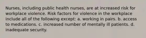 Nurses, including public health nurses, are at increased risk for workplace violence. Risk factors for violence in the workplace include all of the following except: a. working in pairs. b. access to medications. c. increased number of mentally ill patients. d. inadequate security.