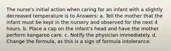 The nurse's initial action when caring for an infant with a slightly decreased temperature is to Answers: a. Tell the mother that the infant must be kept in the nursery and observed for the next 4 hours. b. Place a cap on the infant's head and have the mother perform kangaroo care. c. Notify the physician immediately. d. Change the formula, as this is a sign of formula intolerance.