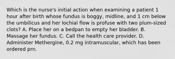 Which is the nurse's initial action when examining a patient 1 hour after birth whose fundus is boggy, midline, and 1 cm below the umbilicus and her lochial flow is profuse with two plum-sized clots? A. Place her on a bedpan to empty her bladder. B. Massage her fundus. C. Call the health care provider. D. Administer Methergine, 0.2 mg intramuscular, which has been ordered prn.