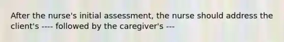 After the nurse's initial assessment, the nurse should address the client's ---- followed by the caregiver's ---