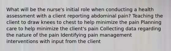 What will be the nurse's initial role when conducting a <a href='https://www.questionai.com/knowledge/k8YM2NseoS-health-assessment' class='anchor-knowledge'>health assessment</a> with a client reporting abdominal pain? Teaching the client to draw knees to chest to help minimize the pain Planning care to help minimize the client's pain Collecting data regarding the nature of the pain Identifying <a href='https://www.questionai.com/knowledge/kDUlMGSXSE-pain-management' class='anchor-knowledge'>pain management</a> interventions with input from the client