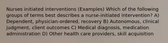 Nurses initiated interventions (Examples) Which of the following groups of terms best describes a nurse-initiated intervention? A) Dependent, physician-ordered, recovery B) Autonomous, clinical judgment, client outcomes C) Medical diagnosis, medication administration D) Other health care providers, skill acquisition