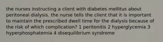 the nurses instructing a client with diabetes mellitus about peritoneal dialysis. the nurse tells the client that it is important to maintain the prescribed dwell time for the dialysis because of the risk of which complication? 1 peritonitis 2 hyperglycemia 3 hyperphosphatemia 4 disequilibrium syndrome