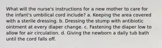 What will the nurse's instructions for a new mother to care for the infant's umbilical cord include? a. Keeping the area covered with a sterile dressing. b. Dressing the stump with antibiotic ointment at every diaper change. c. Fastening the diaper low to allow for air circulation. d. Giving the newborn a daily tub bath until the cord falls off.