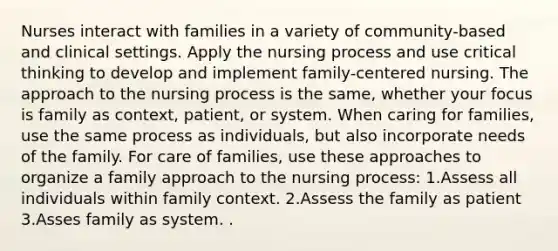 Nurses interact with families in a variety of community-based and clinical settings. Apply the nursing process and use critical thinking to develop and implement family-centered nursing. The approach to the nursing process is the same, whether your focus is family as context, patient, or system. When caring for families, use the same process as individuals, but also incorporate needs of the family. For care of families, use these approaches to organize a family approach to the nursing process: 1.Assess all individuals within family context. 2.Assess the family as patient 3.Asses family as system. .