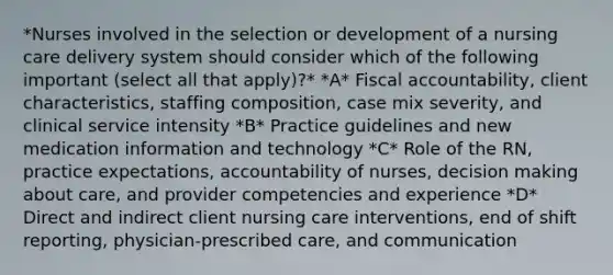 *Nurses involved in the selection or development of a nursing care delivery system should consider which of the following important (select all that apply)?* *A* Fiscal accountability, client characteristics, staffing composition, case mix severity, and clinical service intensity *B* Practice guidelines and new medication information and technology *C* Role of the RN, practice expectations, accountability of nurses, decision making about care, and provider competencies and experience *D* Direct and indirect client nursing care interventions, end of shift reporting, physician-prescribed care, and communication