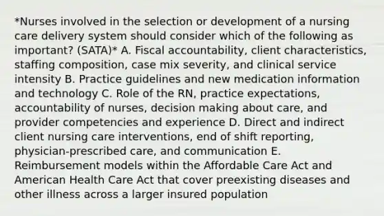 *Nurses involved in the selection or development of a nursing care delivery system should consider which of the following as important? (SATA)* A. Fiscal accountability, client characteristics, staffing composition, case mix severity, and clinical service intensity B. Practice guidelines and new medication information and technology C. Role of the RN, practice expectations, accountability of nurses, decision making about care, and provider competencies and experience D. Direct and indirect client nursing care interventions, end of shift reporting, physician-prescribed care, and communication E. Reimbursement models within the Affordable Care Act and American Health Care Act that cover preexisting diseases and other illness across a larger insured population