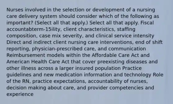 Nurses involved in the selection or development of a nursing care delivery system should consider which of the following as important? (Select all that apply.) Select all that apply. Fiscal accountabterm-15ility, client characteristics, staffing composition, case mix severity, and clinical service intensity Direct and indirect client nursing care interventions, end of shift reporting, physician-prescribed care, and communication Reimbursement models within the Affordable Care Act and American Health Care Act that cover preexisting diseases and other illness across a larger insured population Practice guidelines and new medication information and technology Role of the RN, practice expectations, accountability of nurses, decision making about care, and provider competencies and experience