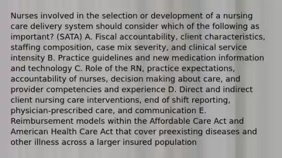 Nurses involved in the selection or development of a <a href='https://www.questionai.com/knowledge/kpCxBosSK9-nursing-care-delivery' class='anchor-knowledge'>nursing care delivery</a> system should consider which of the following as important? (SATA) A. Fiscal accountability, client characteristics, staffing composition, case mix severity, and clinical service intensity B. Practice guidelines and new medication information and technology C. Role of the RN, practice expectations, accountability of nurses, <a href='https://www.questionai.com/knowledge/kuI1pP196d-decision-making' class='anchor-knowledge'>decision making</a> about care, and provider competencies and experience D. Direct and indirect client nursing care interventions, end of shift reporting, physician-prescribed care, and communication E. Reimbursement models within the Affordable Care Act and American Health Care Act that cover preexisting diseases and other illness across a larger insured population