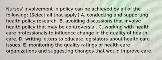 Nurses' involvement in policy can be achieved by all of the following: (Select all that apply.) A. conducting and supporting health policy research. B. avoiding discussions that involve health policy that may be controversial. C. working with health care professionals to influence change in the quality of health care. D. writing letters to educate legislators about health care issues. E. monitoring the quality ratings of health care organizations and suggesting changes that would improve care.