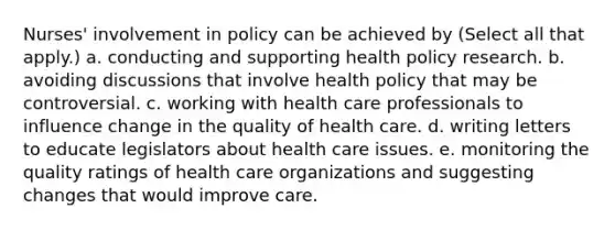 Nurses' involvement in policy can be achieved by (Select all that apply.) a. conducting and supporting health policy research. b. avoiding discussions that involve health policy that may be controversial. c. working with health care professionals to influence change in the quality of health care. d. writing letters to educate legislators about health care issues. e. monitoring the quality ratings of health care organizations and suggesting changes that would improve care.