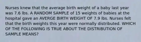 Nurses knew that the average birth weight of a baby last year was 7.6 lbs. A RANDOM SAMPLE of 15 weights of babies at the hospital gave an AVERGE BIRTH WEIGHT OF 7.9 lbs. Nurses felt that the birth weights this year were normally distributed. WHICH OF THE FOLLOWING IS TRUE ABOUT THE DISTRIBUTION OF SAMPLE MEANS?