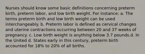 Nurses should know some basic definitions concerning preterm birth, preterm labor, and low birth weight. For instance: a. The terms preterm birth and low birth weight can be used interchangeably. b. Preterm labor is defined as cervical changes and uterine contractions occurring between 20 and 37 weeks of pregnancy. c. Low birth weight is anything below 3.7 pounds.d. In the United d. States early in this century, preterm birth accounted for 18% to 20% of all births.