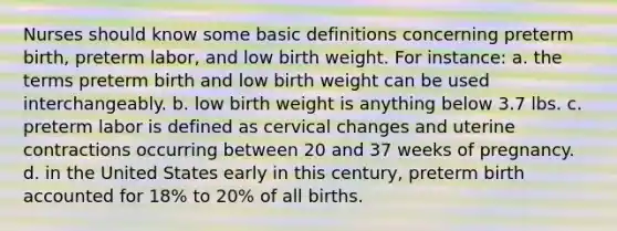 Nurses should know some basic definitions concerning preterm birth, preterm labor, and low birth weight. For instance: a. the terms preterm birth and low birth weight can be used interchangeably. b. low birth weight is anything below 3.7 lbs. c. preterm labor is defined as cervical changes and uterine contractions occurring between 20 and 37 weeks of pregnancy. d. in the United States early in this century, preterm birth accounted for 18% to 20% of all births.