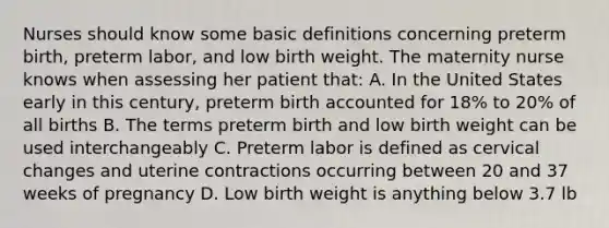 Nurses should know some basic definitions concerning preterm birth, preterm labor, and low birth weight. The maternity nurse knows when assessing her patient that: A. In the United States early in this century, preterm birth accounted for 18% to 20% of all births B. The terms preterm birth and low birth weight can be used interchangeably C. Preterm labor is defined as cervical changes and uterine contractions occurring between 20 and 37 weeks of pregnancy D. Low birth weight is anything below 3.7 lb